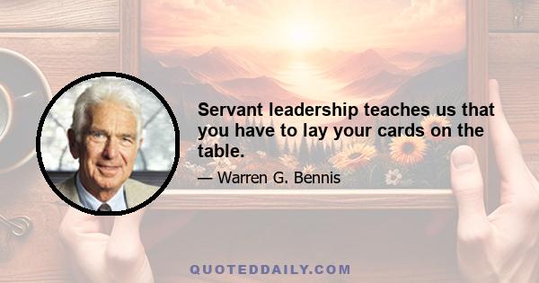 Servant leadership teaches us that you have to lay your cards on the table.