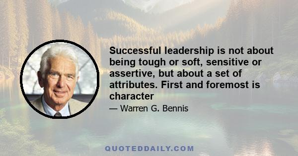 Successful leadership is not about being tough or soft, sensitive or assertive, but about a set of attributes. First and foremost is character