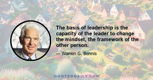 The basis of leadership is the capacity of the leader to change the mindset, the framework of the other person.