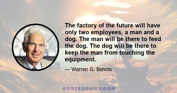 The factory of the future will have only two employees, a man and a dog. The man will be there to feed the dog. The dog will be there to keep the man from touching the equipment.