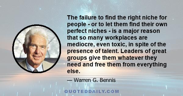 The failure to find the right niche for people - or to let them find their own perfect niches - is a major reason that so many workplaces are mediocre, even toxic, in spite of the presence of talent. Leaders of great