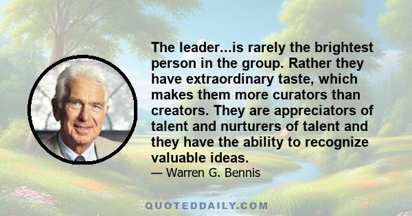 The leader...is rarely the brightest person in the group. Rather they have extraordinary taste, which makes them more curators than creators. They are appreciators of talent and nurturers of talent and they have the