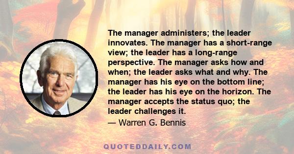 The manager administers; the leader innovates. The manager has a short-range view; the leader has a long-range perspective. The manager asks how and when; the leader asks what and why. The manager has his eye on the