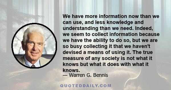 We have more information now than we can use, and less knowledge and understanding than we need. Indeed, we seem to collect information because we have the ability to do so, but we are so busy collecting it that we