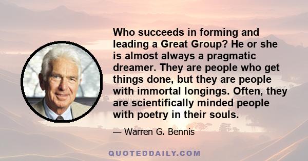 Who succeeds in forming and leading a Great Group? He or she is almost always a pragmatic dreamer. They are people who get things done, but they are people with immortal longings. Often, they are scientifically minded