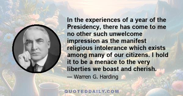 In the experiences of a year of the Presidency, there has come to me no other such unwelcome impression as the manifest religious intolerance which exists among many of our citizens. I hold it to be a menace to the very 