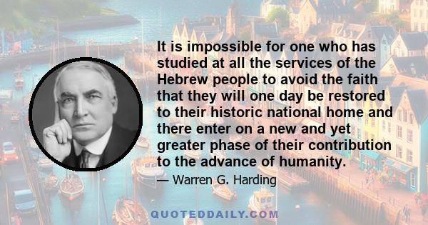 It is impossible for one who has studied at all the services of the Hebrew people to avoid the faith that they will one day be restored to their historic national home and there enter on a new and yet greater phase of