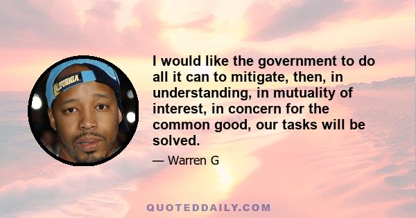 I would like the government to do all it can to mitigate, then, in understanding, in mutuality of interest, in concern for the common good, our tasks will be solved.