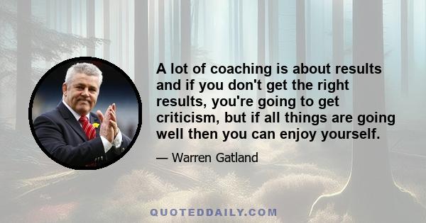 A lot of coaching is about results and if you don't get the right results, you're going to get criticism, but if all things are going well then you can enjoy yourself.