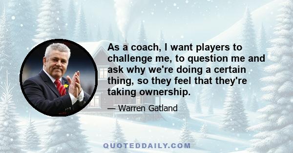 As a coach, I want players to challenge me, to question me and ask why we're doing a certain thing, so they feel that they're taking ownership.