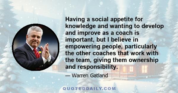 Having a social appetite for knowledge and wanting to develop and improve as a coach is important, but I believe in empowering people, particularly the other coaches that work with the team, giving them ownership and