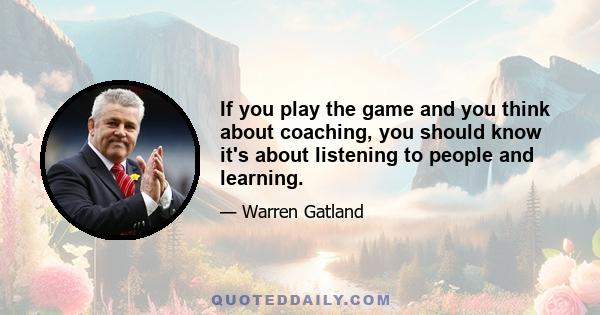 If you play the game and you think about coaching, you should know it's about listening to people and learning.