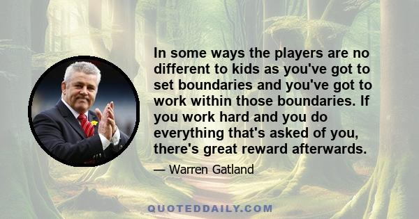 In some ways the players are no different to kids as you've got to set boundaries and you've got to work within those boundaries. If you work hard and you do everything that's asked of you, there's great reward