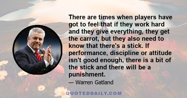 There are times when players have got to feel that if they work hard and they give everything, they get the carrot, but they also need to know that there's a stick. If performance, discipline or attitude isn't good