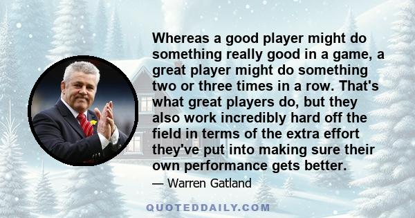 Whereas a good player might do something really good in a game, a great player might do something two or three times in a row. That's what great players do, but they also work incredibly hard off the field in terms of