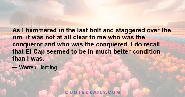 As I hammered in the last bolt and staggered over the rim, it was not at all clear to me who was the conqueror and who was the conquered. I do recall that El Cap seemed to be in much better condition than I was.