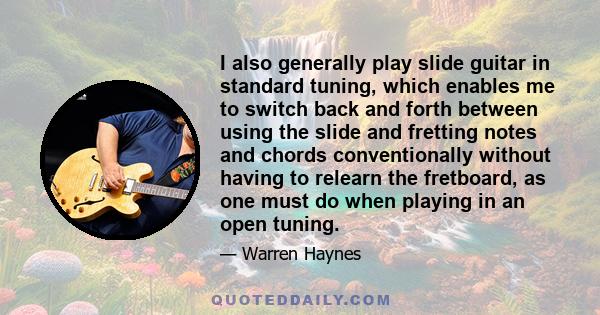 I also generally play slide guitar in standard tuning, which enables me to switch back and forth between using the slide and fretting notes and chords conventionally without having to relearn the fretboard, as one must