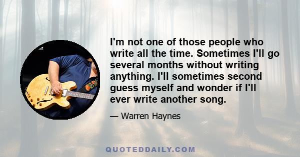 I'm not one of those people who write all the time. Sometimes I'll go several months without writing anything. I'll sometimes second guess myself and wonder if I'll ever write another song.