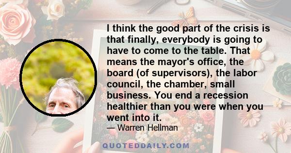 I think the good part of the crisis is that finally, everybody is going to have to come to the table. That means the mayor's office, the board (of supervisors), the labor council, the chamber, small business. You end a