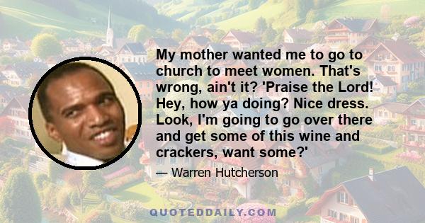 My mother wanted me to go to church to meet women. That's wrong, ain't it? 'Praise the Lord! Hey, how ya doing? Nice dress. Look, I'm going to go over there and get some of this wine and crackers, want some?'