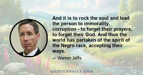 And it is to rock the soul and lead the person to immorality, corruption - to forget their prayers, to forget their God. And thus the world has partaken of the spirit of the Negro race, accepting their ways.