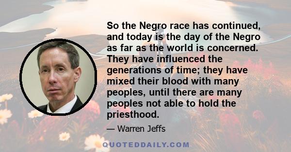 So the Negro race has continued, and today is the day of the Negro as far as the world is concerned. They have influenced the generations of time; they have mixed their blood with many peoples, until there are many