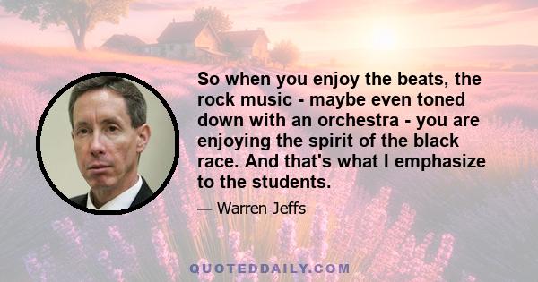 So when you enjoy the beats, the rock music - maybe even toned down with an orchestra - you are enjoying the spirit of the black race. And that's what I emphasize to the students.