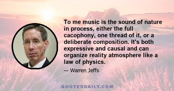 To me music is the sound of nature in process, either the full cacophony, one thread of it, or a deliberate composition. It's both expressive and causal and can organize reality atmosphere like a law of physics.