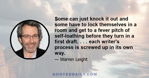 Some can just knock it out and some have to lock themselves in a room and get to a fever pitch of self-loathing before they turn in a first draft. . . . each writer's process is screwed up in its own way.