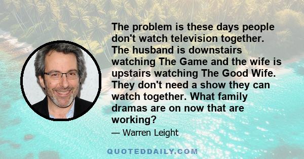 The problem is these days people don't watch television together. The husband is downstairs watching The Game and the wife is upstairs watching The Good Wife. They don't need a show they can watch together. What family