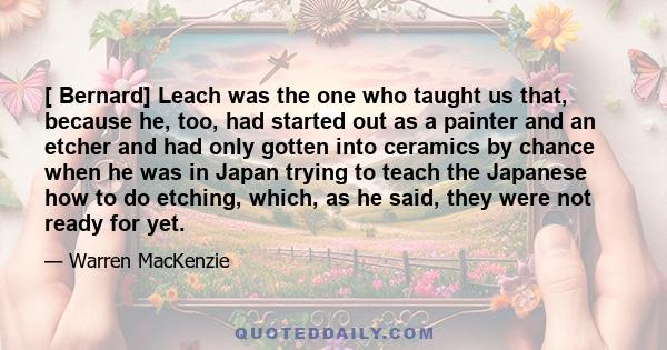 [ Bernard] Leach was the one who taught us that, because he, too, had started out as a painter and an etcher and had only gotten into ceramics by chance when he was in Japan trying to teach the Japanese how to do