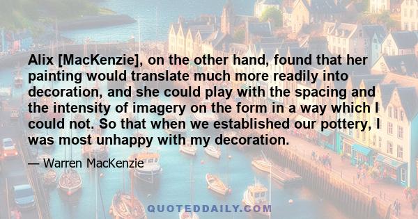 Alix [MacKenzie], on the other hand, found that her painting would translate much more readily into decoration, and she could play with the spacing and the intensity of imagery on the form in a way which I could not. So 