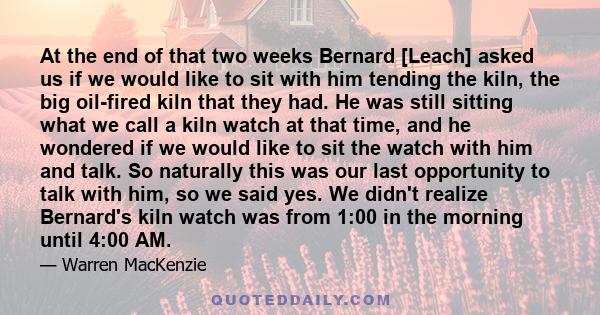 At the end of that two weeks Bernard [Leach] asked us if we would like to sit with him tending the kiln, the big oil-fired kiln that they had. He was still sitting what we call a kiln watch at that time, and he wondered 