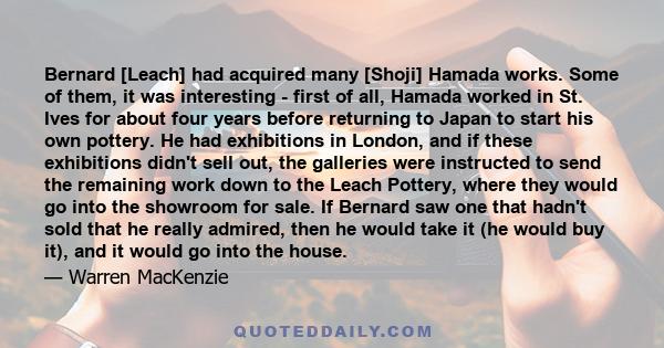 Bernard [Leach] had acquired many [Shoji] Hamada works. Some of them, it was interesting - first of all, Hamada worked in St. Ives for about four years before returning to Japan to start his own pottery. He had