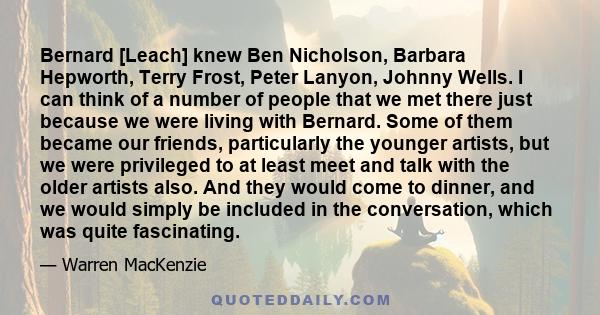 Bernard [Leach] knew Ben Nicholson, Barbara Hepworth, Terry Frost, Peter Lanyon, Johnny Wells. I can think of a number of people that we met there just because we were living with Bernard. Some of them became our