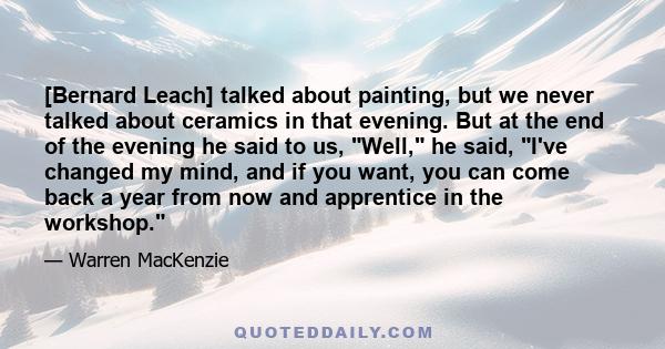 [Bernard Leach] talked about painting, but we never talked about ceramics in that evening. But at the end of the evening he said to us, Well, he said, I've changed my mind, and if you want, you can come back a year from 