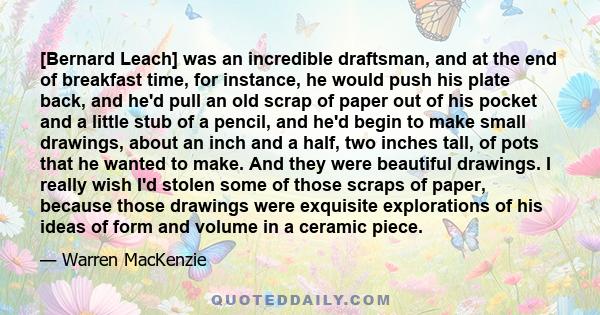 [Bernard Leach] was an incredible draftsman, and at the end of breakfast time, for instance, he would push his plate back, and he'd pull an old scrap of paper out of his pocket and a little stub of a pencil, and he'd