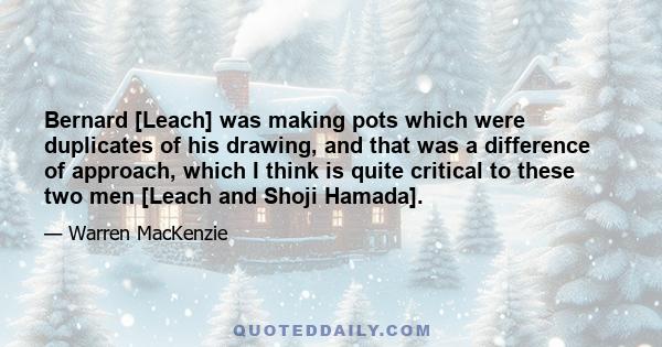 Bernard [Leach] was making pots which were duplicates of his drawing, and that was a difference of approach, which I think is quite critical to these two men [Leach and Shoji Hamada].