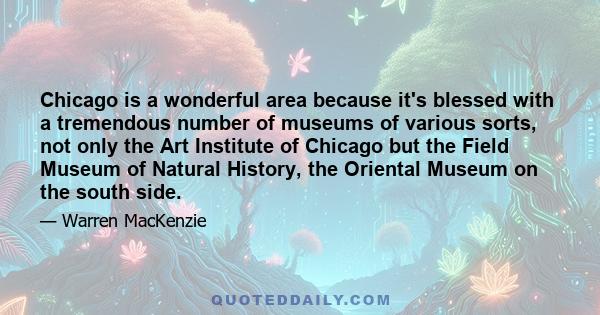 Chicago is a wonderful area because it's blessed with a tremendous number of museums of various sorts, not only the Art Institute of Chicago but the Field Museum of Natural History, the Oriental Museum on the south side.