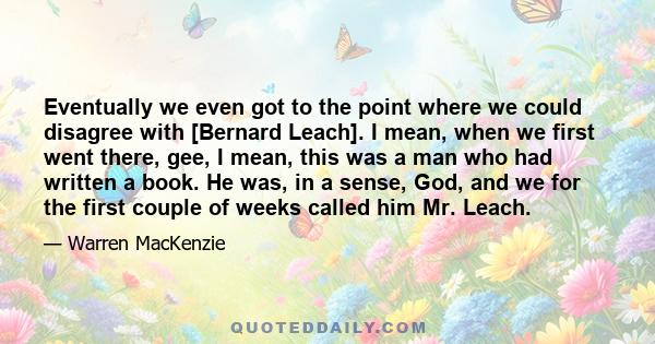 Eventually we even got to the point where we could disagree with [Bernard Leach]. I mean, when we first went there, gee, I mean, this was a man who had written a book. He was, in a sense, God, and we for the first