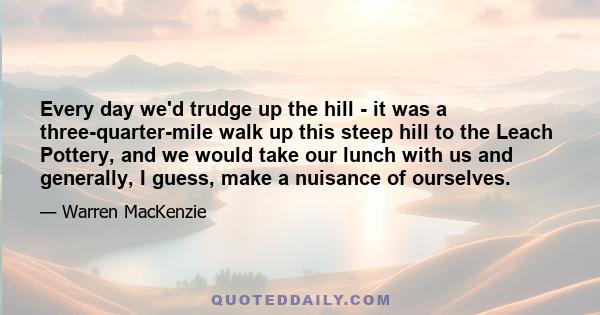 Every day we'd trudge up the hill - it was a three-quarter-mile walk up this steep hill to the Leach Pottery, and we would take our lunch with us and generally, I guess, make a nuisance of ourselves.