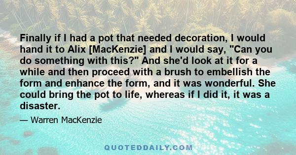 Finally if I had a pot that needed decoration, I would hand it to Alix [MacKenzie] and I would say, Can you do something with this? And she'd look at it for a while and then proceed with a brush to embellish the form