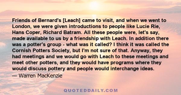 Friends of Bernard's [Leach] came to visit, and when we went to London, we were given introductions to people like Lucie Rie, Hans Coper, Richard Batram. All these people were, let's say, made available to us by a