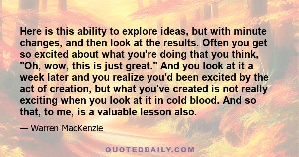 Here is this ability to explore ideas, but with minute changes, and then look at the results. Often you get so excited about what you're doing that you think, Oh, wow, this is just great. And you look at it a week later 