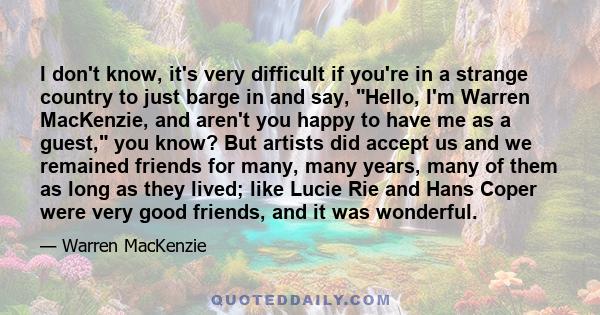 I don't know, it's very difficult if you're in a strange country to just barge in and say, Hello, I'm Warren MacKenzie, and aren't you happy to have me as a guest, you know? But artists did accept us and we remained