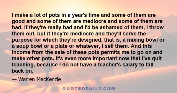 I make a lot of pots in a year's time and some of them are good and some of them are mediocre and some of them are bad. If they're really bad and I'd be ashamed of them, I throw them out, but if they're mediocre and