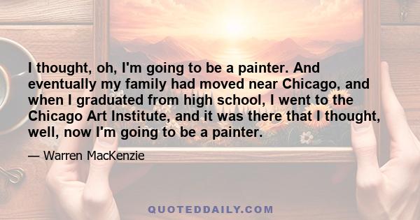 I thought, oh, I'm going to be a painter. And eventually my family had moved near Chicago, and when I graduated from high school, I went to the Chicago Art Institute, and it was there that I thought, well, now I'm going 