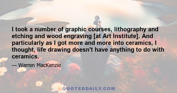 I took a number of graphic courses, lithography and etching and wood engraving [at Art Institute]. And particularly as I got more and more into ceramics, I thought, life drawing doesn't have anything to do with ceramics.