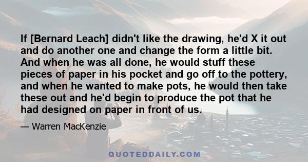 If [Bernard Leach] didn't like the drawing, he'd X it out and do another one and change the form a little bit. And when he was all done, he would stuff these pieces of paper in his pocket and go off to the pottery, and