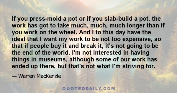 If you press-mold a pot or if you slab-build a pot, the work has got to take much, much, much longer than if you work on the wheel. And I to this day have the ideal that I want my work to be not too expensive, so that